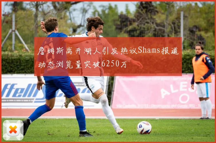 詹姆斯离开湖人引发热议Shams报道动态浏览量突破6250万