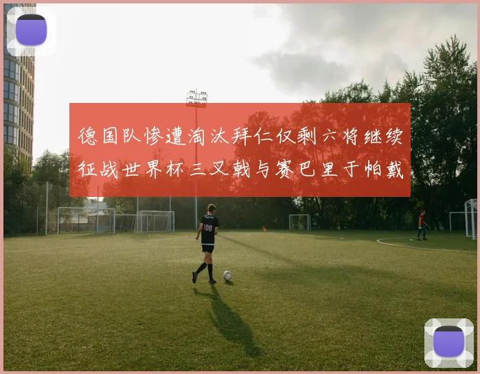 德国队惨遭淘汰拜仁仅剩六将继续征战世界杯三叉戟与赛巴里于帕戴维斯携手出战