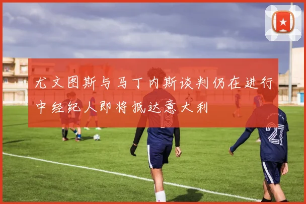 尤文图斯与马丁内斯谈判仍在进行中经纪人即将抵达意大利