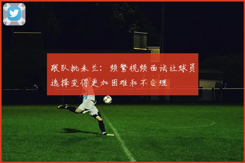跟队批米兰：频繁视频面试让球员选择变得更加困难和不合理