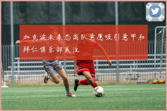 加克波未表态离队意愿吸引意甲和拜仁俱乐部关注
