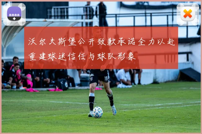 沃尔夫斯堡公开致歉承诺全力以赴重建球迷信任与球队形象