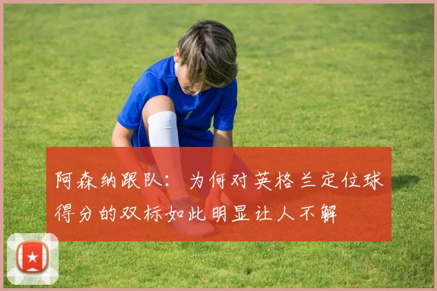 阿森纳跟队：为何对英格兰定位球得分的双标如此明显让人不解