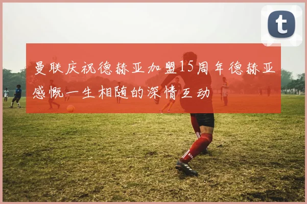 曼联庆祝德赫亚加盟15周年德赫亚感慨一生相随的深情互动