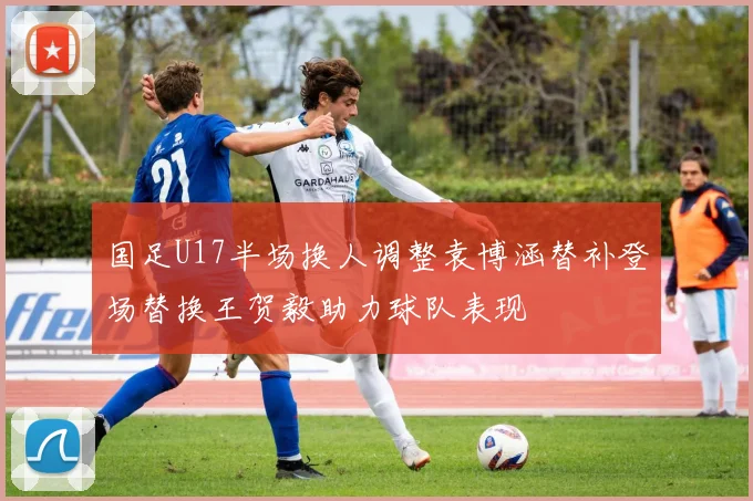国足U17半场换人调整袁博涵替补登场替换王贺毅助力球队表现