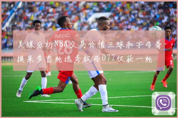 美媒分析NBA交易价值三球和字母哥换来多首轮选秀权而077仅获一轮