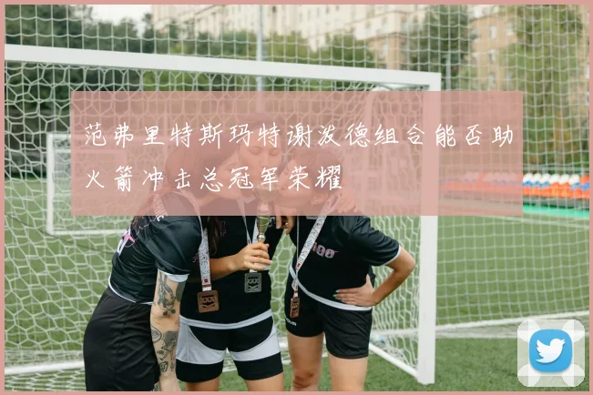 范弗里特斯玛特谢泼德组合能否助火箭冲击总冠军荣耀