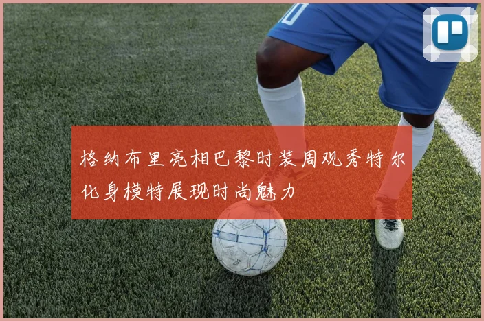 格纳布里亮相巴黎时装周观秀特尔化身模特展现时尚魅力