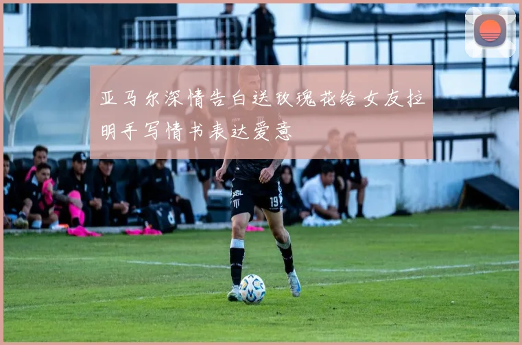 亚马尔深情告白送玫瑰花给女友拉明手写情书表达爱意