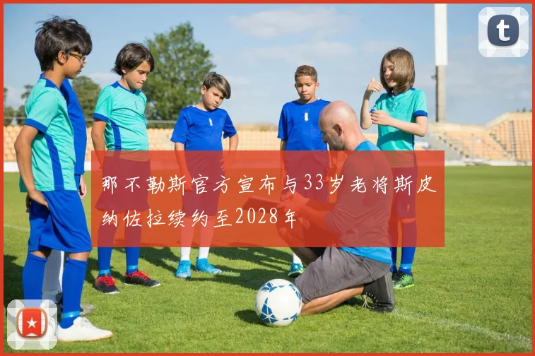 那不勒斯官方宣布与33岁老将斯皮纳佐拉续约至2028年