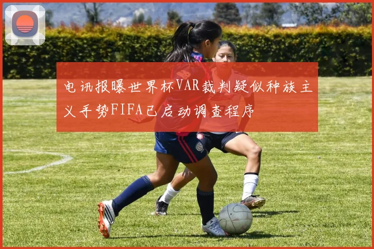 电讯报曝世界杯VAR裁判疑似种族主义手势FIFA已启动调查程序