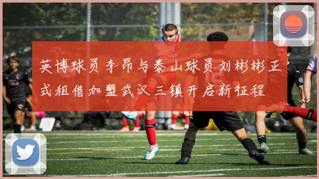英博球员李昂与泰山球员刘彬彬正式租借加盟武汉三镇开启新征程