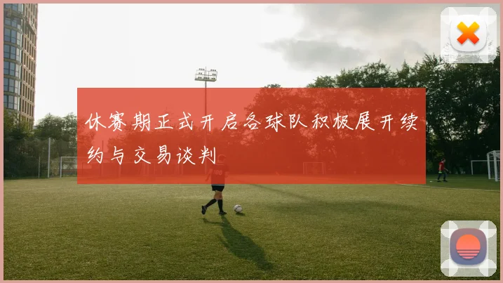 休赛期正式开启各球队积极展开续约与交易谈判