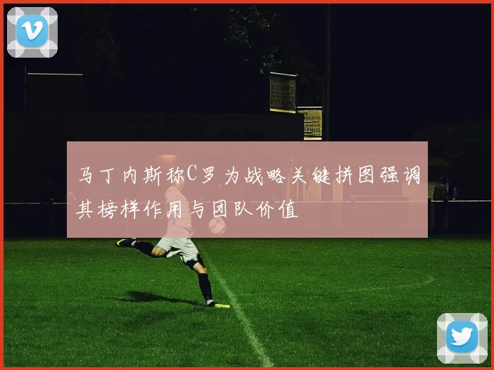 马丁内斯称C罗为战略关键拼图强调其榜样作用与团队价值