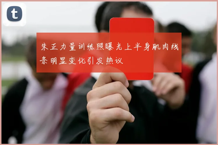 朱正力量训练照曝光上半身肌肉线条明显变化引发热议