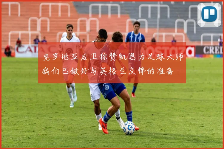 克罗地亚后卫称赞凯恩为足球大师我们已做好与英格兰交锋的准备