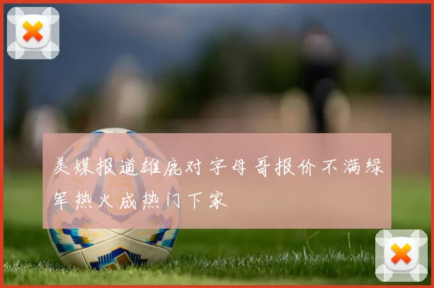 美媒报道雄鹿对字母哥报价不满绿军热火成热门下家